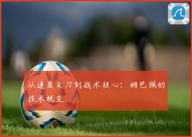 从速度尖刀到战术核心：姆巴佩的技术蜕变