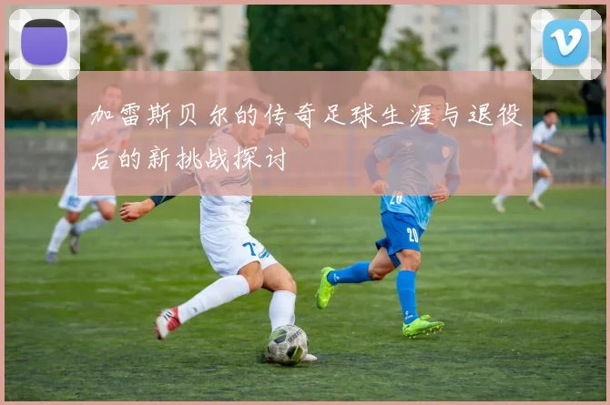 加雷斯贝尔的传奇足球生涯与退役后的新挑战探讨