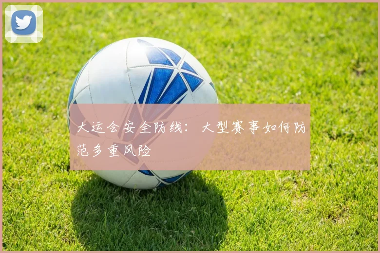 大运会安全防线：大型赛事如何防范多重风险
