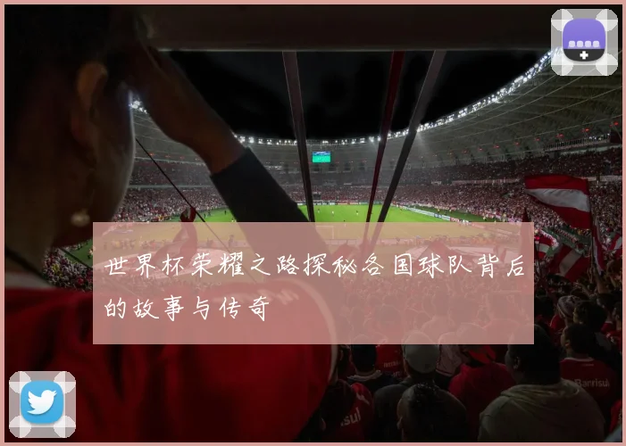 世界杯荣耀之路探秘各国球队背后的故事与传奇