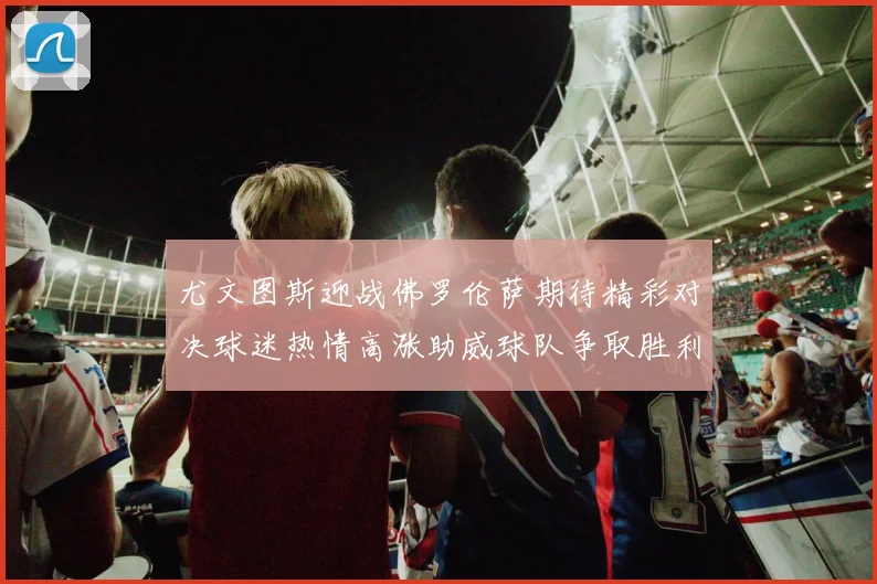 尤文图斯迎战佛罗伦萨期待精彩对决球迷热情高涨助威球队争取胜利