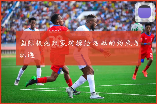 国际极地政策对探险活动的约束与机遇