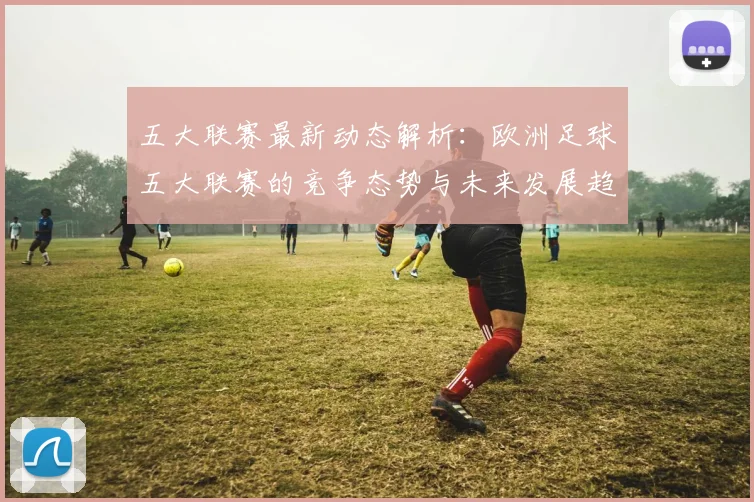 五大联赛最新动态解析：欧洲足球五大联赛的竞争态势与未来发展趋势