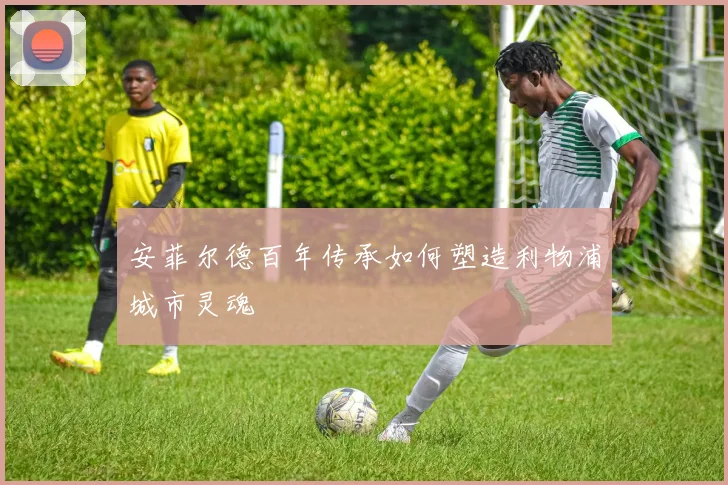 安菲尔德百年传承如何塑造利物浦城市灵魂