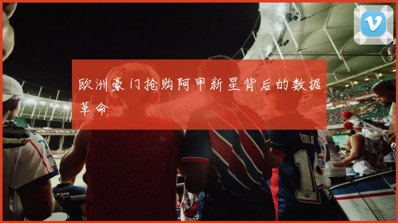 欧洲豪门抢购阿甲新星背后的数据革命