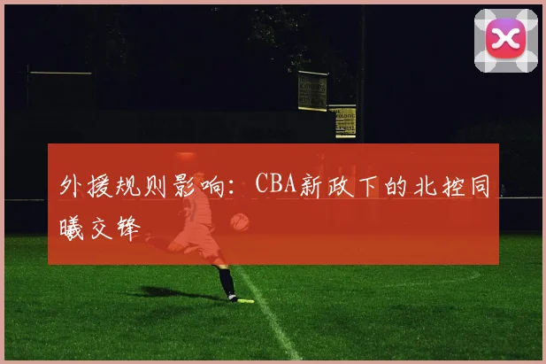 外援规则影响：CBA新政下的北控同曦交锋